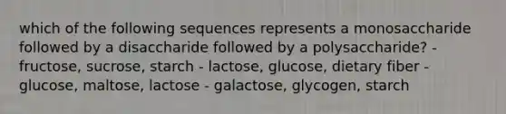 which of the following sequences represents a monosaccharide followed by a disaccharide followed by a polysaccharide? - fructose, sucrose, starch - lactose, glucose, dietary fiber - glucose, maltose, lactose - galactose, glycogen, starch