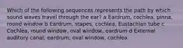 Which of the following sequences represents the path by which sound waves travel through the ear? a Eardrum, cochlea, pinna, round window b Eardrum, stapes, cochlea, Eustachian tube c Cochlea, round window, oval window, eardrum d External auditory canal, eardrum, oval window, cochlea