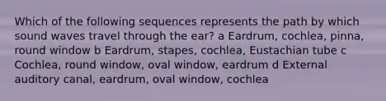 Which of the following sequences represents the path by which sound waves travel through the ear? a Eardrum, cochlea, pinna, round window b Eardrum, stapes, cochlea, Eustachian tube c Cochlea, round window, oval window, eardrum d External auditory canal, eardrum, oval window, cochlea