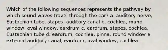 Which of the following sequences represents the pathway by which sound waves travel through the ear? a. auditory nerve, Eustachian tube, stapes, auditory canal b. cochlea, round window, oval window, eardrum c. eardrum, stapes, cochlea, Eustachian tube d. eardrum, cochlea, pinna, round window e. external auditory canal, eardrum, oval window, cochlea