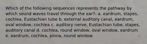 Which of the following sequences represents the pathway by which sound waves travel through the ear?- a. eardrum, stapes, cochlea, Eustachian tube b. external auditory canal, eardrum, oval window, cochlea c. auditory nerve, Eustachian tube, stapes, auditory canal d. cochlea, round window, oval window, eardrum e. eardrum, cochlea, pinna, round window