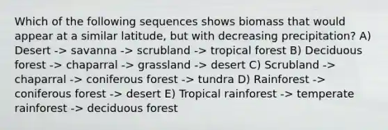 Which of the following sequences shows biomass that would appear at a similar latitude, but with decreasing precipitation? A) Desert -> savanna -> scrubland -> tropical forest B) Deciduous forest -> chaparral -> grassland -> desert C) Scrubland -> chaparral -> coniferous forest -> tundra D) Rainforest -> coniferous forest -> desert E) Tropical rainforest -> temperate rainforest -> deciduous forest