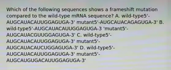 Which of the following sequences shows a frameshift mutation compared to the wild-type mRNA sequence? A. wild-type5'-AUGCAUACAUUGGAGUGA-3' mutant5'-AUGCAUACAGAGUGA-3' B. wild-type5'-AUGCAUACAUUGGAGUGA-3 'mutant5'-AUGCAUACGUUGGAGUGA-3' C. wild-type5'-AUGCAUACAUUGGAGUGA-3' mutant5'-AUGCAUACAUCUGGAGUGA-3' D. wild-type5'-AUGCAUACAUUGGAGUGA-3' mutant5'-AUGCAUGUGACAUUGGAGUGA-3'