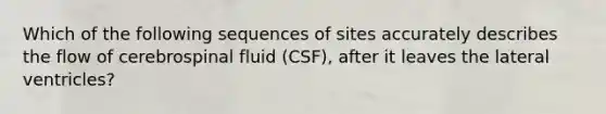 Which of the following sequences of sites accurately describes the flow of cerebrospinal fluid (CSF), after it leaves the lateral ventricles?