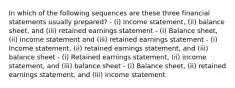 In which of the following sequences are these three financial statements usually prepared? - (i) Income statement, (ii) balance sheet, and (iii) retained earnings statement - (i) Balance sheet, (ii) income statement and (iii) retained earnings statement - (i) Income statement, (ii) retained earnings statement, and (iii) balance sheet - (i) Retained earnings statement, (ii) income statement, and (iii) balance sheet - (i) Balance sheet, (ii) retained earnings statement, and (iii) income statement