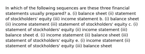 In which of the following sequences are these three financial statements usually prepared? a. (i) balance sheet (ii) statement of stockholders' equity (iii) income statement b. (i) balance sheet (ii) income statement (iii) statement of stockholders' equity c. (i) statement of stockholders' equity (ii) income statement (iii) balance sheet d. (i) income statement (ii) balance sheet (iii) statement of stockholders' equity e. (i) income statement (ii) statement of stockholders' equity (iii) balance sheet