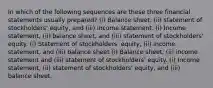 In which of the following sequences are these three financial statements usually prepared? (i) Balance sheet, (ii) statement of stockholders' equity, and (iii) income statement. (i) Income statement, (ii) balance sheet, and (iii) statement of stockholders' equity. (i) Statement of stockholders' equity, (ii) income statement, and (iii) balance sheet (i) Balance sheet, (ii) income statement and (iii) statement of stockholders' equity. (i) Income statement, (ii) statement of stockholders' equity, and (iii) balance sheet.