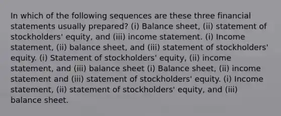 In which of the following sequences are these three financial statements usually prepared? (i) Balance sheet, (ii) statement of stockholders' equity, and (iii) income statement. (i) Income statement, (ii) balance sheet, and (iii) statement of stockholders' equity. (i) Statement of stockholders' equity, (ii) income statement, and (iii) balance sheet (i) Balance sheet, (ii) income statement and (iii) statement of stockholders' equity. (i) Income statement, (ii) statement of stockholders' equity, and (iii) balance sheet.