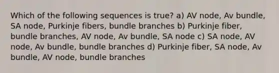 Which of the following sequences is true? a) AV node, Av bundle, SA node, Purkinje fibers, bundle branches b) Purkinje fiber, bundle branches, AV node, Av bundle, SA node c) SA node, AV node, Av bundle, bundle branches d) Purkinje fiber, SA node, Av bundle, AV node, bundle branches