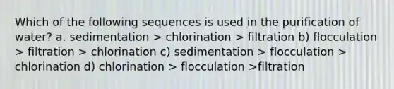 Which of the following sequences is used in the purification of water? a. sedimentation > chlorination > filtration b) flocculation > filtration > chlorination c) sedimentation > flocculation > chlorination d) chlorination > flocculation >filtration