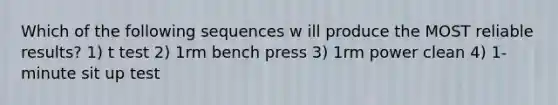 Which of the following sequences w ill produce the MOST reliable results? 1) t test 2) 1rm bench press 3) 1rm power clean 4) 1-minute sit up test