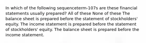 In which of the following sequenceterm-107s are these financial statements usually prepared? All of these None of these The balance sheet is prepared before the statement of stockholders' equity. The income statement is prepared before the statement of stockholders' equity. The balance sheet is prepared before the income statement.