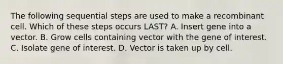 The following sequential steps are used to make a recombinant cell. Which of these steps occurs LAST? A. Insert gene into a vector. B. Grow cells containing vector with the gene of interest. C. Isolate gene of interest. D. Vector is taken up by cell.