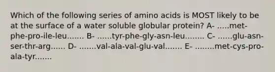 Which of the following series of amino acids is MOST likely to be at the surface of a water soluble globular protein? A- .....met-phe-pro-ile-leu....... B- ......tyr-phe-gly-asn-leu........ C- ......glu-asn-ser-thr-arg...... D- .......val-ala-val-glu-val....... E- ........met-cys-pro-ala-tyr.......