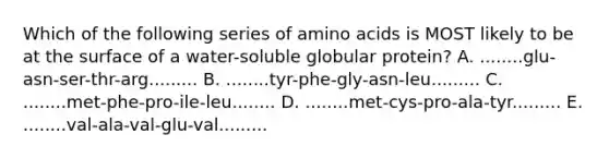 Which of the following series of amino acids is MOST likely to be at the surface of a water-soluble globular protein? A. ........glu-asn-ser-thr-arg......... B. ........tyr-phe-gly-asn-leu......... C. ........met-phe-pro-ile-leu........ D. ........met-cys-pro-ala-tyr......... E. ........val-ala-val-glu-val.........