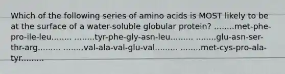 Which of the following series of <a href='https://www.questionai.com/knowledge/k9gb720LCl-amino-acids' class='anchor-knowledge'>amino acids</a> is MOST likely to be at the surface of a water-soluble globular protein? ........met-phe-pro-ile-leu........ ........tyr-phe-gly-asn-leu......... ........glu-asn-ser-thr-arg......... ........val-ala-val-glu-val......... ........met-cys-pro-ala-tyr.........