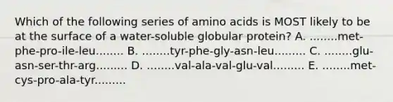 Which of the following series of amino acids is MOST likely to be at the surface of a water-soluble globular protein? A. ........met-phe-pro-ile-leu........ B. ........tyr-phe-gly-asn-leu......... C. ........glu-asn-ser-thr-arg......... D. ........val-ala-val-glu-val......... E. ........met-cys-pro-ala-tyr.........