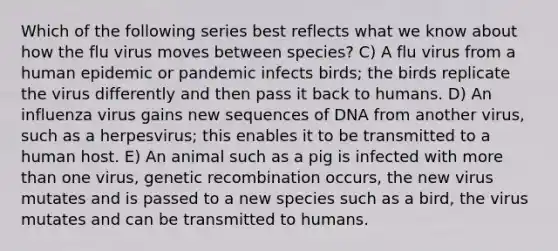 Which of the following series best reflects what we know about how the flu virus moves between species? C) A flu virus from a human epidemic or pandemic infects birds; the birds replicate the virus differently and then pass it back to humans. D) An influenza virus gains new sequences of DNA from another virus, such as a herpesvirus; this enables it to be transmitted to a human host. E) An animal such as a pig is infected with more than one virus, genetic recombination occurs, the new virus mutates and is passed to a new species such as a bird, the virus mutates and can be transmitted to humans.