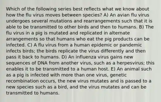 Which of the following series best reflects what we know about how the flu virus moves between species? A) An avian flu virus undergoes several mutations and rearrangements such that it is able to be transmitted to other birds and then to humans. B) The flu virus in a pig is mutated and replicated in alternate arrangements so that humans who eat the pig products can be infected. C) A flu virus from a human epidemic or pandemic infects birds; the birds replicate the virus differently and then pass it back to humans. D) An influenza virus gains new sequences of DNA from another virus, such as a herpesvirus; this enables it to be transmitted to a human host. E) An animal such as a pig is infected with more than one virus, genetic recombination occurs, the new virus mutates and is passed to a new species such as a bird, and the virus mutates and can be transmitted to humans.