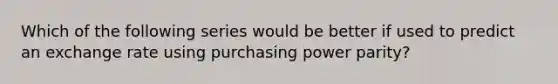 Which of the following series would be better if used to predict an exchange rate using purchasing power parity?