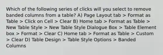 Which of the following series of clicks will you select to remove banded columns from a table? A) Page Layout tab > Format as Table > Click on Cell > Clear B) Home tab > Format as Table > New Table Style > New Table Style Dialogue Box > Table Element box > Format > Clear C) Home tab > Format as Table > Custom > Clear D) Table Design > Table Style Options > Banded Columns