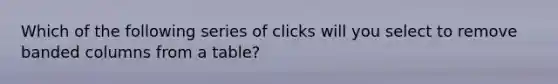 Which of the following series of clicks will you select to remove banded columns from a table?