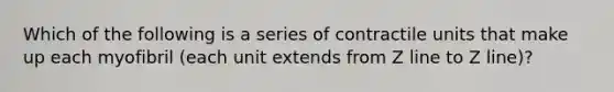 Which of the following is a series of contractile units that make up each myofibril (each unit extends from Z line to Z line)?