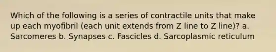 Which of the following is a series of contractile units that make up each myofibril (each unit extends from Z line to Z line)? a. Sarcomeres b. Synapses c. Fascicles d. Sarcoplasmic reticulum