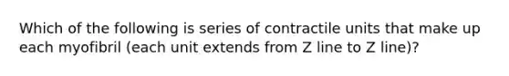 Which of the following is series of contractile units that make up each myofibril (each unit extends from Z line to Z line)?