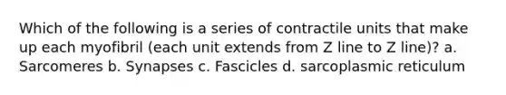 Which of the following is a series of contractile units that make up each myofibril (each unit extends from Z line to Z line)? a. Sarcomeres b. Synapses c. Fascicles d. sarcoplasmic reticulum