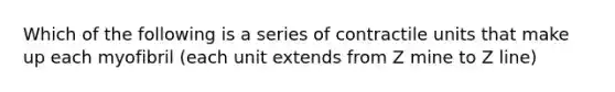 Which of the following is a series of contractile units that make up each myofibril (each unit extends from Z mine to Z line)