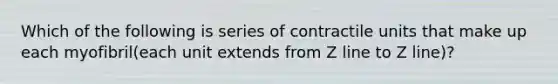 Which of the following is series of contractile units that make up each myofibril(each unit extends from Z line to Z line)?