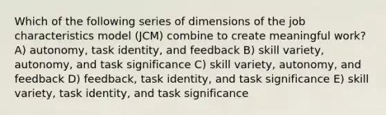 Which of the following series of dimensions of the job characteristics model (JCM) combine to create meaningful work? A) autonomy, task identity, and feedback B) skill variety, autonomy, and task significance C) skill variety, autonomy, and feedback D) feedback, task identity, and task significance E) skill variety, task identity, and task significance