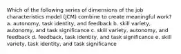 Which of the following series of dimensions of the job characteristics model (JCM) combine to create meaningful work? a. autonomy, task identity, and feedback b. skill variety, autonomy, and task significance c. skill variety, autonomy, and feedback d. feedback, task identity, and task significance e. skill variety, task identity, and task significance