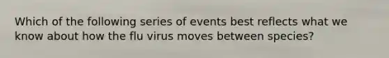 Which of the following series of events best reflects what we know about how the flu virus moves between species?