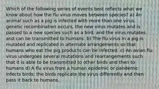 Which of the following series of events best reflects what we know about how the flu virus moves between species? a) An animal such as a pig is infected with more than one virus, genetic recombination occurs, the new virus mutates and is passed to a new species such as a bird, and the virus mutates and can be transmitted to humans. b) The flu virus in a pig is mutated and replicated in alternate arrangements so that humans who eat the pig products can be infected. c) An avian flu virus undergoes several mutations and rearrangements such that it is able to be transmitted to other birds and then to humans d) A flu virus from a human epidemic or pandemic infects birds; the birds replicate the virus differently and then pass it back to humans.