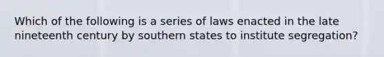 Which of the following is a series of laws enacted in the late nineteenth century by southern states to institute segregation?