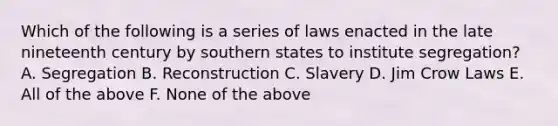 Which of the following is a series of laws enacted in the late nineteenth century by southern states to institute segregation? A. Segregation B. Reconstruction C. Slavery D. Jim Crow Laws E. All of the above F. None of the above