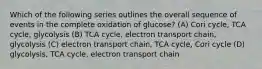 Which of the following series outlines the overall sequence of events in the complete oxidation of glucose? (A) Cori cycle, TCA cycle, glycolysis (B) TCA cycle, electron transport chain, glycolysis (C) electron transport chain, TCA cycle, Cori cycle (D) glycolysis, TCA cycle, electron transport chain