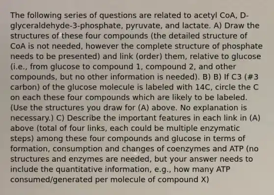 The following series of questions are related to acetyl CoA, D-glyceraldehyde-3-phosphate, pyruvate, and lactate. A) Draw the structures of these four compounds (the detailed structure of CoA is not needed, however the complete structure of phosphate needs to be presented) and link (order) them, relative to glucose (i.e., from glucose to compound 1, compound 2, and other compounds, but no other information is needed). B) B) If C3 (#3 carbon) of the glucose molecule is labeled with 14C, circle the C on each these four compounds which are likely to be labeled. (Use the structures you draw for (A) above. No explanation is necessary.) C) Describe the important features in each link in (A) above (total of four links, each could be multiple enzymatic steps) among these four compounds and glucose in terms of formation, consumption and changes of coenzymes and ATP (no structures and enzymes are needed, but your answer needs to include the quantitative information, e.g., how many ATP consumed/generated per molecule of compound X)