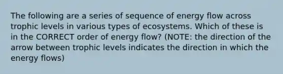 The following are a series of sequence of energy flow across trophic levels in various types of ecosystems. Which of these is in the CORRECT order of energy flow? (NOTE: the direction of the arrow between trophic levels indicates the direction in which the energy flows)