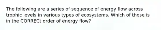 The following are a series of sequence of <a href='https://www.questionai.com/knowledge/kwLSHuYdqg-energy-flow' class='anchor-knowledge'>energy flow</a> across trophic levels in various types of ecosystems. Which of these is in the CORRECt order of energy flow?