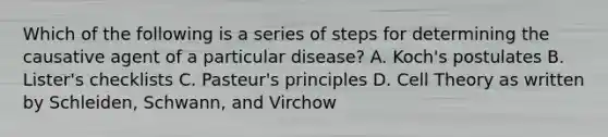 Which of the following is a series of steps for determining the causative agent of a particular disease? A. Koch's postulates B. Lister's checklists C. Pasteur's principles D. Cell Theory as written by Schleiden, Schwann, and Virchow