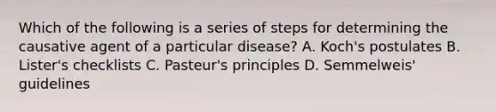 Which of the following is a series of steps for determining the causative agent of a particular disease? A. Koch's postulates B. Lister's checklists C. Pasteur's principles D. Semmelweis' guidelines