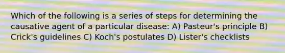 Which of the following is a series of steps for determining the causative agent of a particular disease: A) Pasteur's principle B) Crick's guidelines C) Koch's postulates D) Lister's checklists