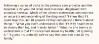 Following a series of visits to the primary care provider and the hospital, a 22-year-old retail clerk has been diagnosed with anorexia nervosa. Which of the client's statements demonstrate an accurate understanding of the diagnosis? "I know that if I could lose this last 10 pounds I'd feel completely different about things." "What you don't understand is that it's way healthier to be skinny than fat, and it looks better." "What no one seems to understand is that I'm concerned about my health, not ignoring it." "I guess it's probably safe to say that anorexia runs in my family."