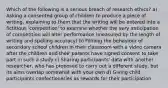 Which of the following is a serious breach of research ethics? a) Asking a consented group of children to produce a piece of writing, explaining to them that the writing will be entered into a fictitious 'competition' to examine whether the very anticipation of competition will alter performance (measured by the length of writing and spelling accuracy) b) Filming the behaviour of secondary school children in their classroom with a video camera after the children and their parents have signed consent to take part in such a study c) Sharing participants' data with another researcher, who has proposed to carry out a different study, but its aims overlap somewhat with your own d) Giving child participants confectioneries as rewards for their participation