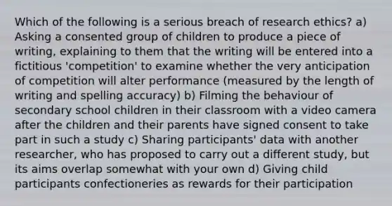 Which of the following is a serious breach of <a href='https://www.questionai.com/knowledge/kiwbIpnkRr-research-ethics' class='anchor-knowledge'>research ethics</a>? a) Asking a consented group of children to produce a piece of writing, explaining to them that the writing will be entered into a fictitious 'competition' to examine whether the very anticipation of competition will alter performance (measured by the length of writing and spelling accuracy) b) Filming the behaviour of secondary school children in their classroom with a video camera after the children and their parents have signed consent to take part in such a study c) Sharing participants' data with another researcher, who has proposed to carry out a different study, but its aims overlap somewhat with your own d) Giving child participants confectioneries as rewards for their participation