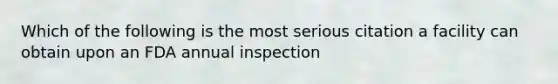 Which of the following is the most serious citation a facility can obtain upon an FDA annual inspection