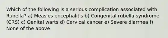 Which of the following is a serious complication associated with Rubella? a) Measles encephalitis b) Congenital rubella syndrome (CRS) c) Genital warts d) Cervical cancer e) Severe diarrhea f) None of the above